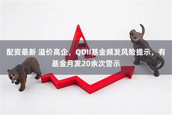 配资最新 溢价高企，QDII基金频发风险提示，有基金月发20余次警示