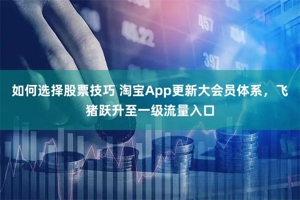 如何选择股票技巧 淘宝App更新大会员体系，飞猪跃升至一级流量入口