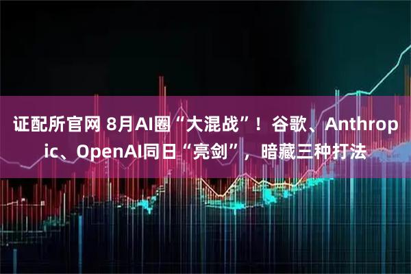 证配所官网 8月AI圈“大混战”！谷歌、Anthropic、OpenAI同日“亮剑”，暗藏三种打法