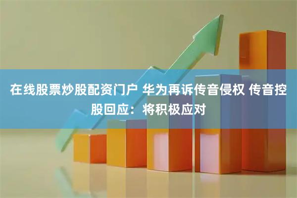 在线股票炒股配资门户 华为再诉传音侵权 传音控股回应：将积极应对