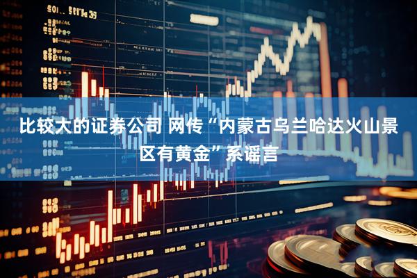 比较大的证券公司 网传“内蒙古乌兰哈达火山景区有黄金”系谣言