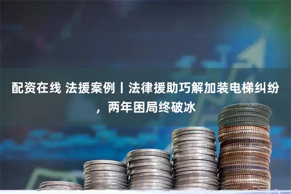 配资在线 法援案例丨法律援助巧解加装电梯纠纷，两年困局终破冰