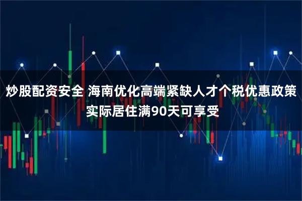 炒股配资安全 海南优化高端紧缺人才个税优惠政策 实际居住满90天可享受