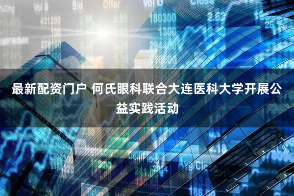 最新配资门户 何氏眼科联合大连医科大学开展公益实践活动