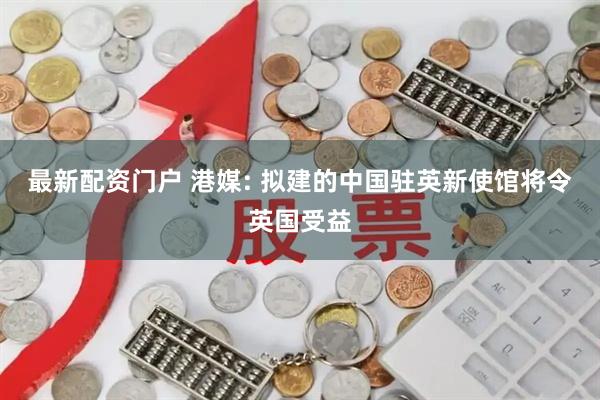 最新配资门户 港媒: 拟建的中国驻英新使馆将令英国受益
