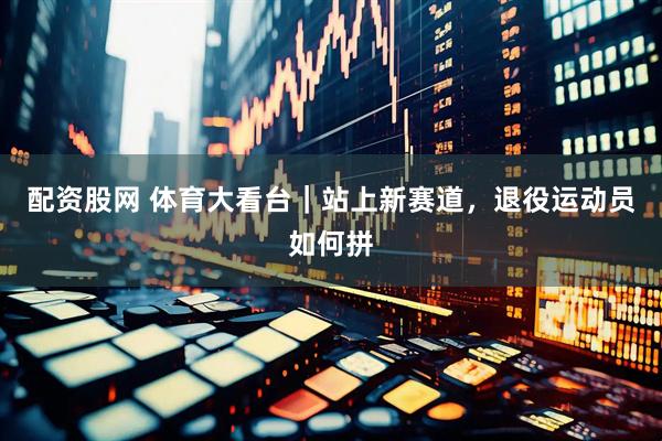 配资股网 体育大看台｜站上新赛道，退役运动员如何拼