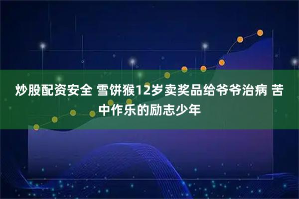 炒股配资安全 雪饼猴12岁卖奖品给爷爷治病 苦中作乐的励志少年
