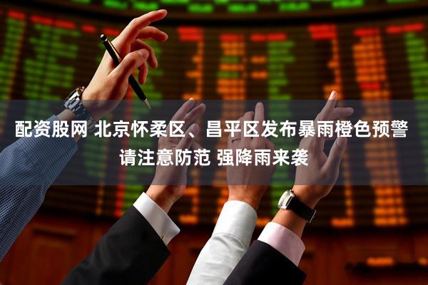 配资股网 北京怀柔区、昌平区发布暴雨橙色预警 请注意防范 强降雨来袭