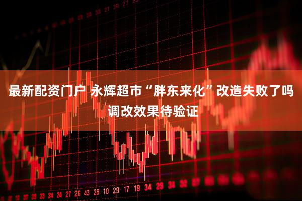 最新配资门户 永辉超市“胖东来化”改造失败了吗 调改效果待验证