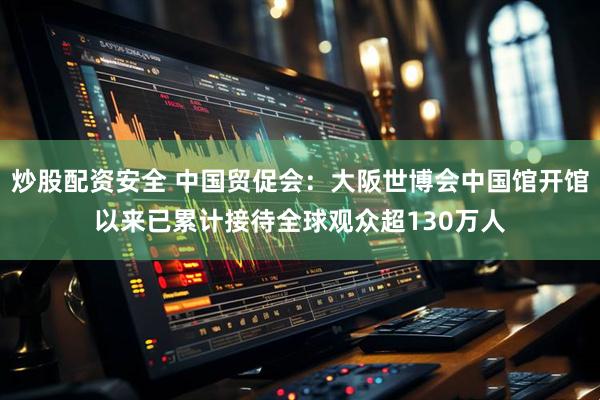 炒股配资安全 中国贸促会：大阪世博会中国馆开馆以来已累计接待全球观众超130万人