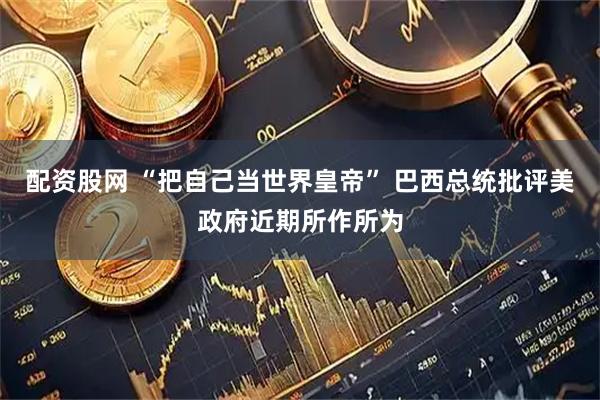 配资股网 “把自己当世界皇帝” 巴西总统批评美政府近期所作所为