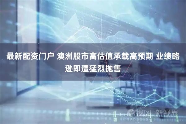 最新配资门户 澳洲股市高估值承载高预期 业绩略逊即遭猛烈抛售