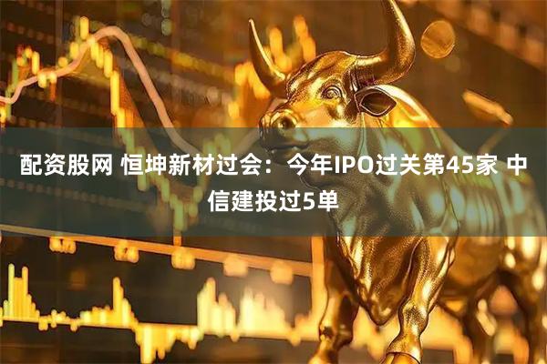 配资股网 恒坤新材过会：今年IPO过关第45家 中信建投过5单