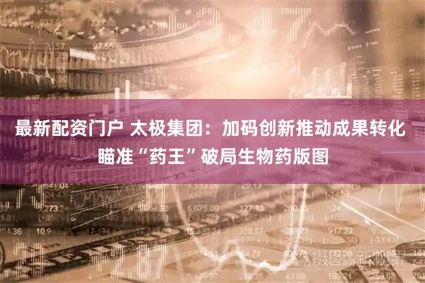 最新配资门户 太极集团：加码创新推动成果转化 瞄准“药王”破局生物药版图