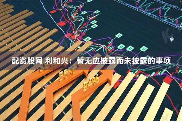 配资股网 利和兴：暂无应披露而未披露的事项