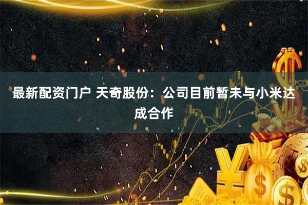 最新配资门户 天奇股份：公司目前暂未与小米达成合作