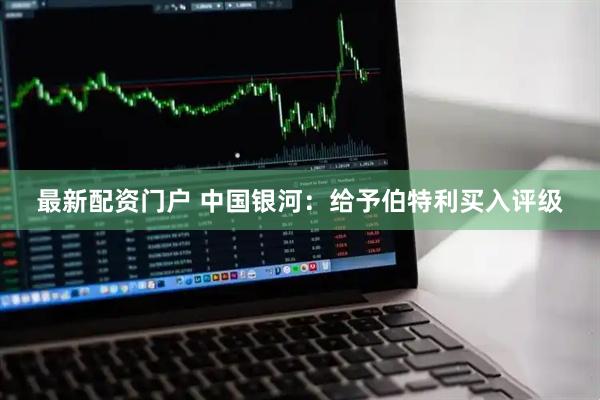 最新配资门户 中国银河：给予伯特利买入评级
