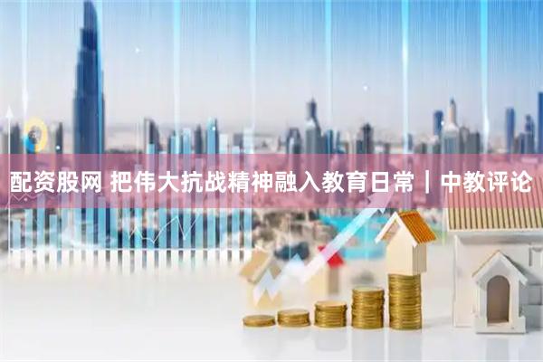 配资股网 把伟大抗战精神融入教育日常｜中教评论