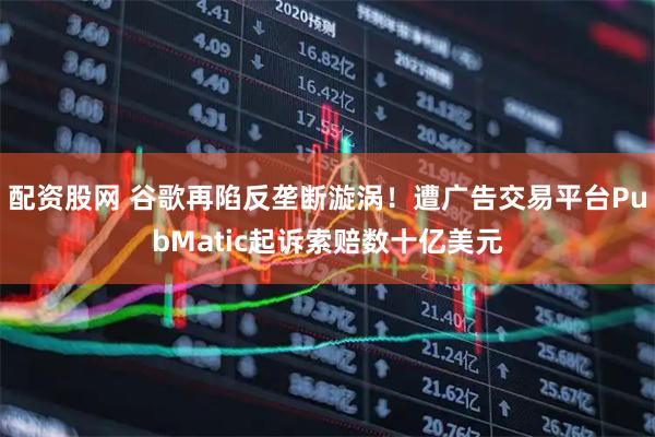 配资股网 谷歌再陷反垄断漩涡！遭广告交易平台PubMatic起诉索赔数十亿美元