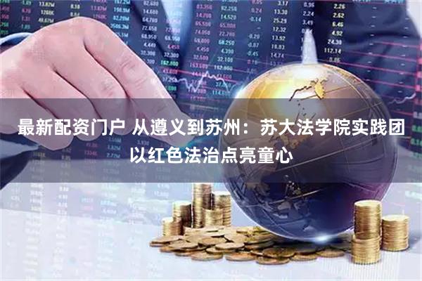 最新配资门户 从遵义到苏州：苏大法学院实践团以红色法治点亮童心