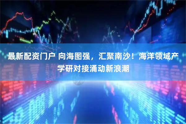 最新配资门户 向海图强，汇聚南沙！海洋领域产学研对接涌动新浪潮