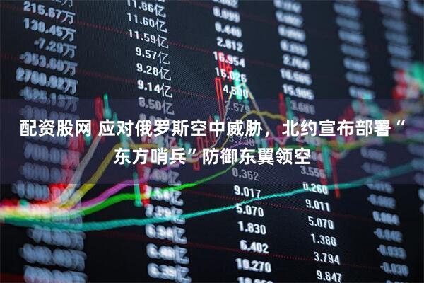 配资股网 应对俄罗斯空中威胁，北约宣布部署“东方哨兵”防御东翼领空