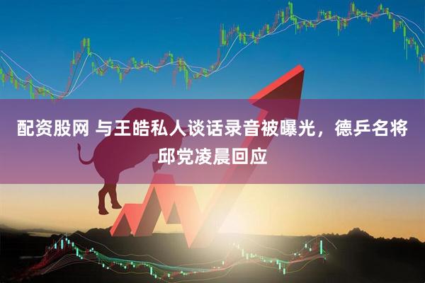 配资股网 与王皓私人谈话录音被曝光，德乒名将邱党凌晨回应
