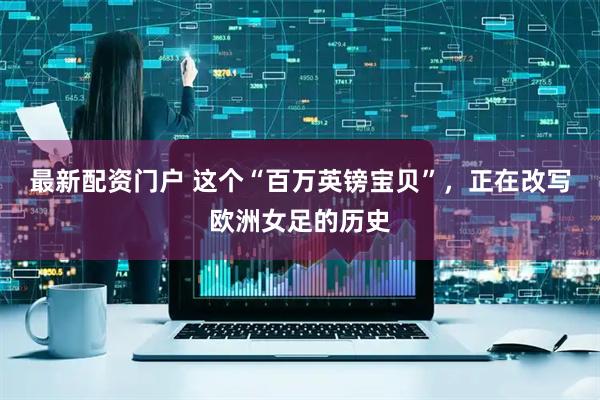 最新配资门户 这个“百万英镑宝贝”，正在改写欧洲女足的历史