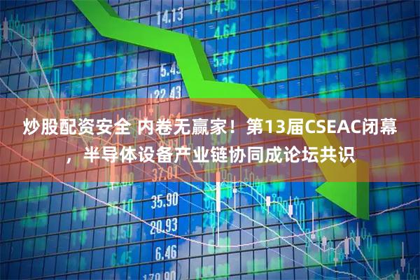 炒股配资安全 内卷无赢家！第13届CSEAC闭幕，半导体设备产业链协同成论坛共识