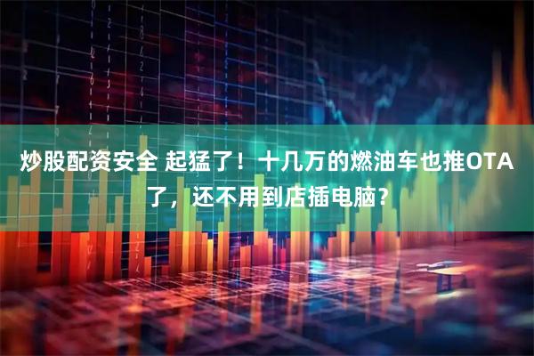炒股配资安全 起猛了！十几万的燃油车也推OTA了，还不用到店插电脑？