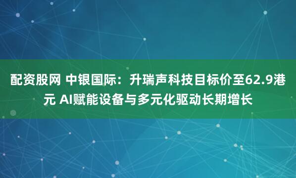 配资股网 中银国际：升瑞声科技目标价至62.9港元 AI赋能设备与多元化驱动长期增长