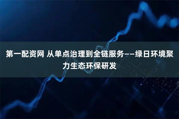第一配资网 从单点治理到全链服务——绿日环境聚力生态环保研发