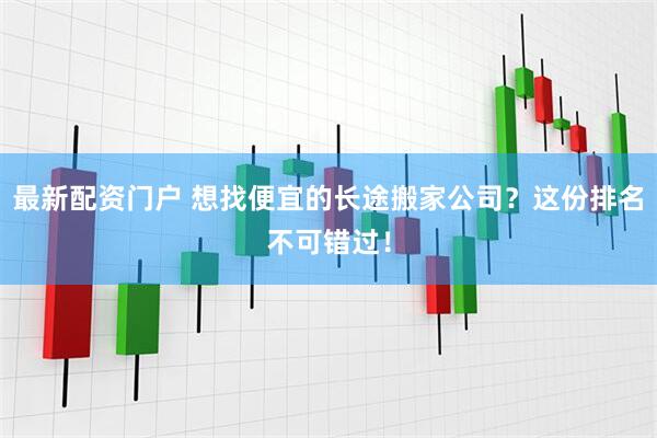 最新配资门户 想找便宜的长途搬家公司？这份排名不可错过！