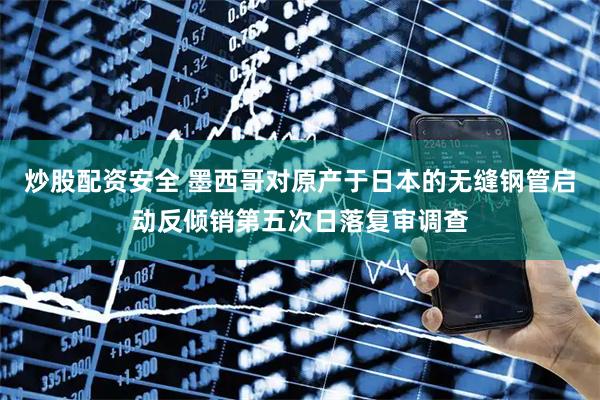 炒股配资安全 墨西哥对原产于日本的无缝钢管启动反倾销第五次日落复审调查