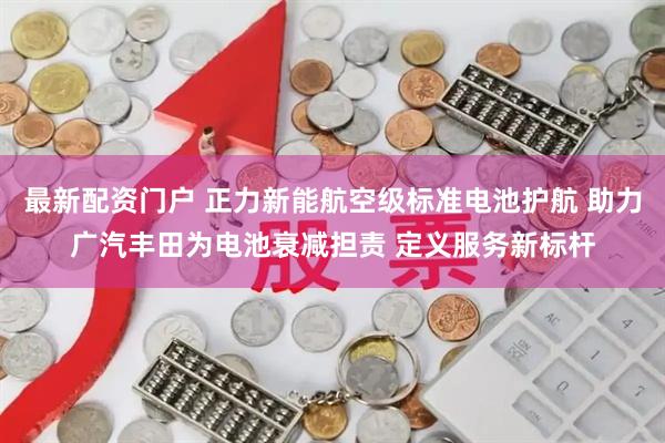 最新配资门户 正力新能航空级标准电池护航 助力广汽丰田为电池衰减担责 定义服务新标杆