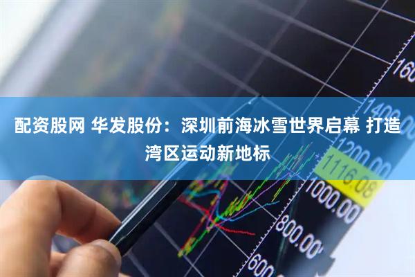 配资股网 华发股份：深圳前海冰雪世界启幕 打造湾区运动新地标