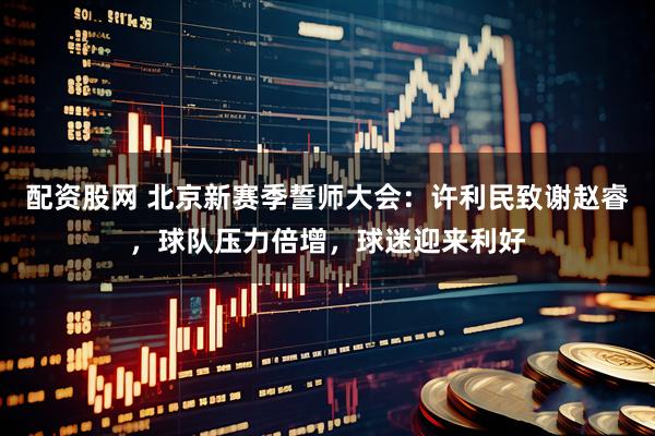 配资股网 北京新赛季誓师大会：许利民致谢赵睿，球队压力倍增，球迷迎来利好