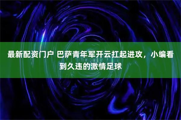 最新配资门户 巴萨青年军开云扛起进攻，小编看到久违的激情足球