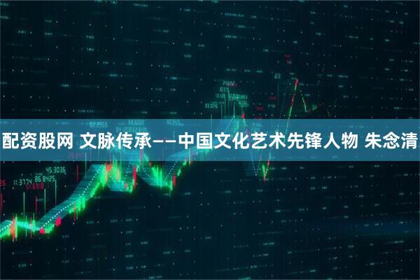 配资股网 文脉传承——中国文化艺术先锋人物 朱念清