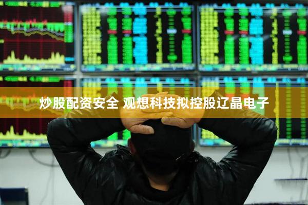 炒股配资安全 观想科技拟控股辽晶电子