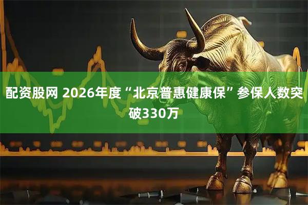 配资股网 2026年度“北京普惠健康保”参保人数突破330万
