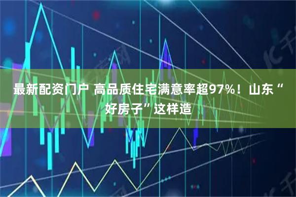 最新配资门户 高品质住宅满意率超97%！山东“好房子”这样造