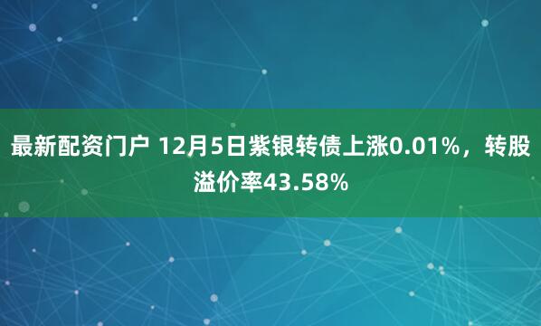 最新配资门户 12月5日紫银转债上涨0.01%，转股溢价率43.58%