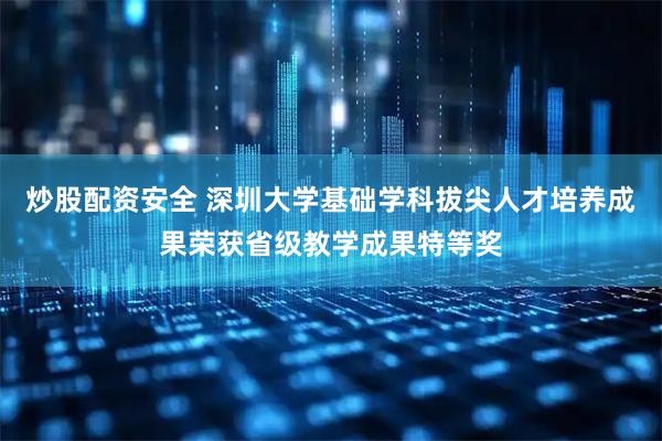 炒股配资安全 深圳大学基础学科拔尖人才培养成果荣获省级教学成果特等奖