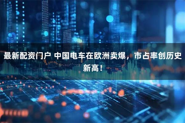 最新配资门户 中国电车在欧洲卖爆，市占率创历史新高！