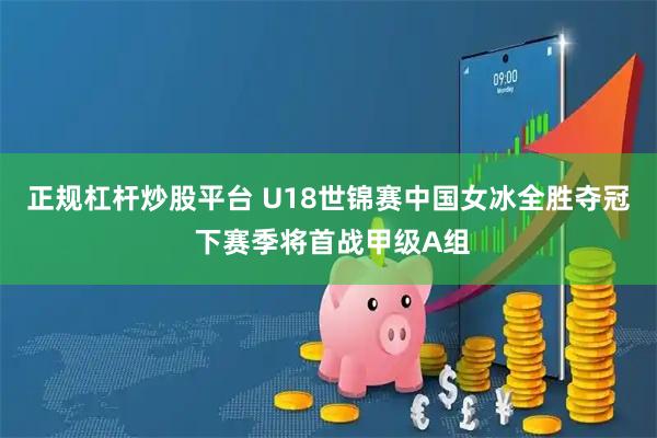 正规杠杆炒股平台 U18世锦赛中国女冰全胜夺冠 下赛季将首战甲级A组