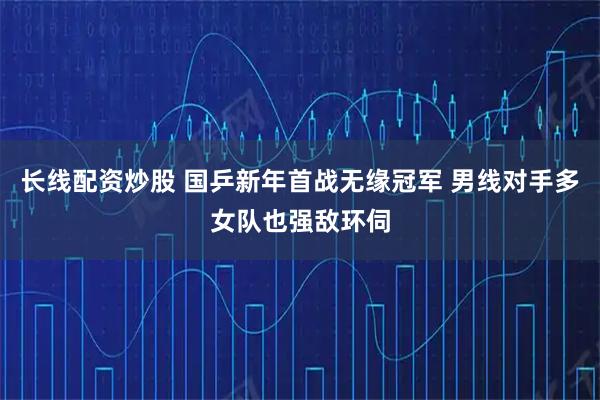 长线配资炒股 国乒新年首战无缘冠军 男线对手多女队也强敌环伺