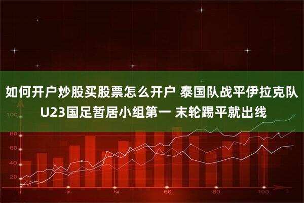 如何开户炒股买股票怎么开户 泰国队战平伊拉克队 U23国足暂居小组第一 末轮踢平就出线