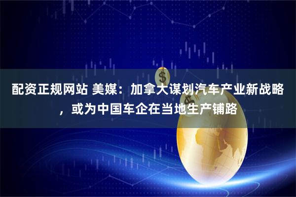 配资正规网站 美媒：加拿大谋划汽车产业新战略，或为中国车企在当地生产铺路