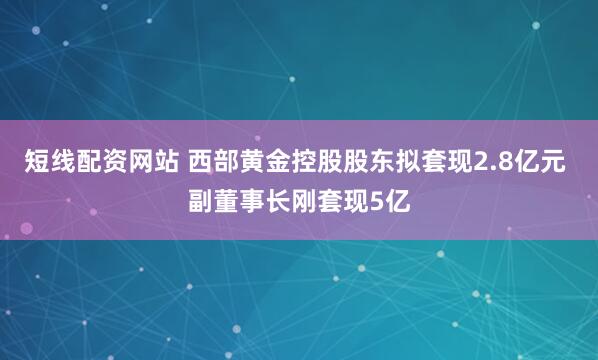 短线配资网站 西部黄金控股股东拟套现2.8亿元 副董事长刚套现5亿